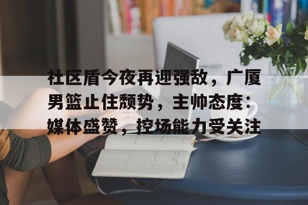 关于社区盾今夜再迎强敌，广厦男篮止住颓势，主帅态度：媒体盛赞，控场能力受关注的信息